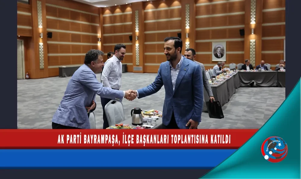 AK PARTİ BAYRAMPAŞA, İLÇE BAŞKANLARI TOPLANTISINA KATILDI
